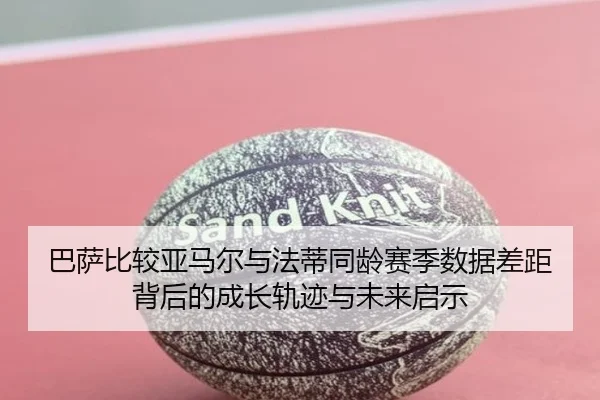 巴萨比较亚马尔与法蒂同龄赛季数据差距背后的成长轨迹与未来启示