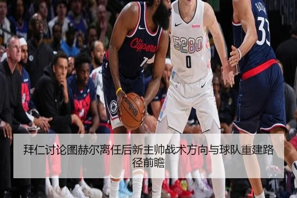 拜仁讨论图赫尔离任后新主帅战术方向与球队重建路径前瞻