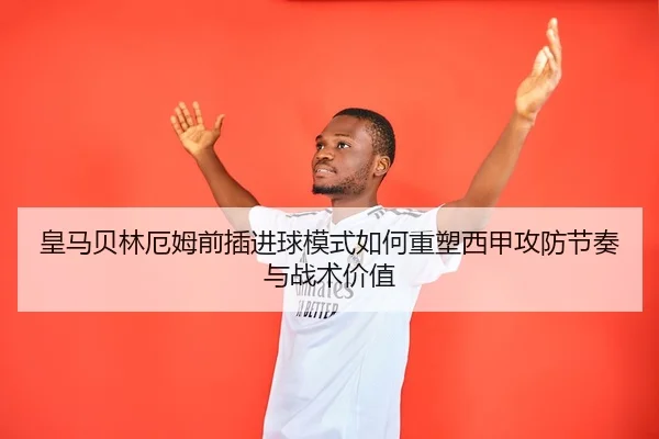 皇马贝林厄姆前插进球模式如何重塑西甲攻防节奏与战术价值